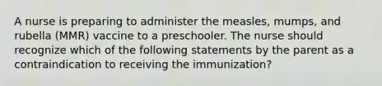 A nurse is preparing to administer the measles, mumps, and rubella (MMR) vaccine to a preschooler. The nurse should recognize which of the following statements by the parent as a contraindication to receiving the immunization?