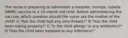 The nurse is preparing to administer a measles, mumps, rubella (MMR) vaccine to a 15-month-old child. Before administering the vaccine, which question should the nurse ask the mother of the child? A."Has the child had any sore throats?" B."Has the child been eating properly?" C."Is the child allergic to any antibiotics?" D."Has the child been exposed to any infections?"