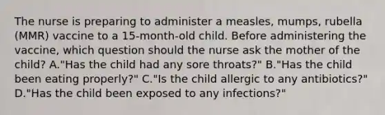 The nurse is preparing to administer a measles, mumps, rubella (MMR) vaccine to a 15-month-old child. Before administering the vaccine, which question should the nurse ask the mother of the child? A."Has the child had any sore throats?" B."Has the child been eating properly?" C."Is the child allergic to any antibiotics?" D."Has the child been exposed to any infections?"