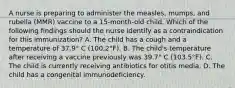 A nurse is preparing to administer the measles, mumps, and rubella (MMR) vaccine to a 15-month-old child. Which of the following findings should the nurse identify as a contraindication for this immunization? A. The child has a cough and a temperature of 37.9° C (100.2°F). B. The child's temperature after receiving a vaccine previously was 39.7° C (103.5°F). C. The child is currently receiving antibiotics for otitis media. D. The child has a congenital immunodeficiency.