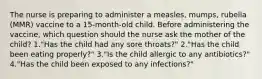 The nurse is preparing to administer a measles, mumps, rubella (MMR) vaccine to a 15-month-old child. Before administering the vaccine, which question should the nurse ask the mother of the child? 1."Has the child had any sore throats?" 2."Has the child been eating properly?" 3."Is the child allergic to any antibiotics?" 4."Has the child been exposed to any infections?"