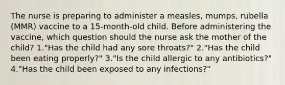 The nurse is preparing to administer a measles, mumps, rubella (MMR) vaccine to a 15-month-old child. Before administering the vaccine, which question should the nurse ask the mother of the child? 1."Has the child had any sore throats?" 2."Has the child been eating properly?" 3."Is the child allergic to any antibiotics?" 4."Has the child been exposed to any infections?"