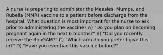 A nurse is preparing to administer the Measles, Mumps, and Rubella (MMR) vaccine to a patient before discharge from the hospital. What question is most important for the nurse to ask prior to administering the vaccine? A) "Do you plan on becoming pregnant again in the next 6 months?" B) "Did you recently receive the RhoGAM?" C) "Which arm do you prefer I give this in?" D) "Have you ever had this vaccine before?"