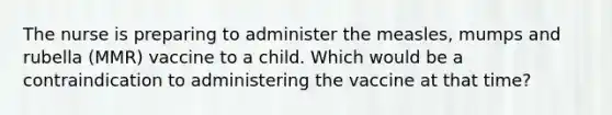 The nurse is preparing to administer the measles, mumps and rubella (MMR) vaccine to a child. Which would be a contraindication to administering the vaccine at that time?