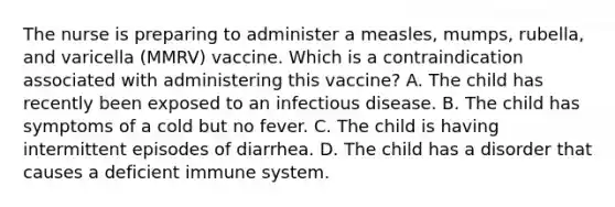 The nurse is preparing to administer a measles, mumps, rubella, and varicella (MMRV) vaccine. Which is a contraindication associated with administering this vaccine? A. The child has recently been exposed to an infectious disease. B. The child has symptoms of a cold but no fever. C. The child is having intermittent episodes of diarrhea. D. The child has a disorder that causes a deficient immune system.