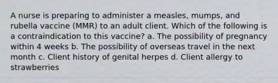 A nurse is preparing to administer a measles, mumps, and rubella vaccine (MMR) to an adult client. Which of the following is a contraindication to this vaccine? a. The possibility of pregnancy within 4 weeks b. The possibility of overseas travel in the next month c. Client history of genital herpes d. Client allergy to strawberries