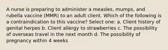 A nurse is preparing to administer a measles, mumps, and rubella vaccine (MMR) to an adult client. Which of the following is a contraindication to this vaccine? Select one: a. Client history of genital herpes b. Client allergy to strawberries c. The possibility of overseas travel in the next month d. The possibility of pregnancy within 4 weeks