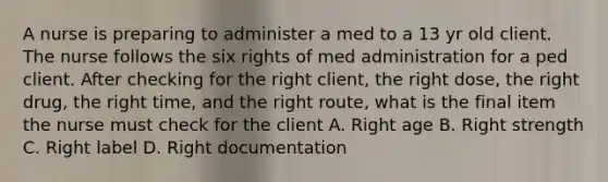 A nurse is preparing to administer a med to a 13 yr old client. The nurse follows the six rights of med administration for a ped client. After checking for the right client, the right dose, the right drug, the right time, and the right route, what is the final item the nurse must check for the client A. Right age B. Right strength C. Right label D. Right documentation