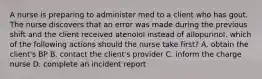 A nurse is preparing to administer med to a client who has gout. The nurse discovers that an error was made during the previous shift and the client received atenolol instead of allopurinol. which of the following actions should the nurse take first? A. obtain the client's BP B. contact the client's provider C. inform the charge nurse D. complete an incident report