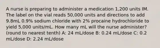 A nurse is preparing to administer a medication 1,200 units IM. The label on the vial reads 50,000 units and directions to add 9.8mL 0.9% sodium chloride with 2% procaine hydrochloride to yield 5,000 units/mL. How many mL will the nurse administer? (round to nearest tenth) A: 24 mL/dose B: 0.24 mL/dose C: 0.2 mL/dose D: 2.24 mL/dose