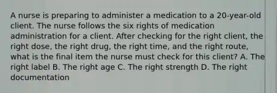 A nurse is preparing to administer a medication to a 20-year-old client. The nurse follows the six rights of medication administration for a client. After checking for the right client, the right dose, the right drug, the right time, and the right route, what is the final item the nurse must check for this client? A. The right label B. The right age C. The right strength D. The right documentation