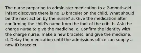 The nurse preparing to administer medication to a 2-month-old infant discovers there is no ID bracelet on the child. What should be the next action by the nurse? a. Give the medication after confirming the child's name from the foot of the crib. b. Ask the charge nurse to give the medicine. c. Confirm the identity with the charge nurse, make a new bracelet, and give the medicine. d. Delay the medication until the admissions office can supply a new ID bracelet