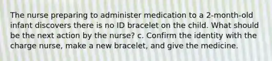 The nurse preparing to administer medication to a 2-month-old infant discovers there is no ID bracelet on the child. What should be the next action by the nurse? c. Confirm the identity with the charge nurse, make a new bracelet, and give the medicine.