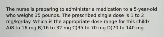 The nurse is preparing to administer a medication to a 5-year-old who weighs 35 pounds. The prescribed single dose is 1 to 2 mg/kg/day. Which is the appropriate dose range for this child? A)8 to 16 mg B)16 to 32 mg C)35 to 70 mg D)70 to 140 mg