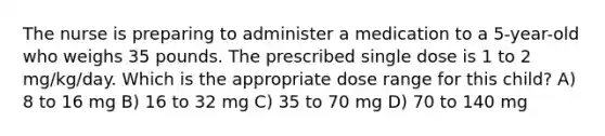 The nurse is preparing to administer a medication to a 5-year-old who weighs 35 pounds. The prescribed single dose is 1 to 2 mg/kg/day. Which is the appropriate dose range for this child? A) 8 to 16 mg B) 16 to 32 mg C) 35 to 70 mg D) 70 to 140 mg