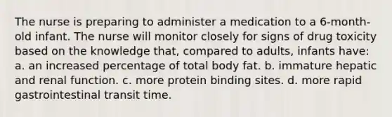 The nurse is preparing to administer a medication to a 6-month-old infant. The nurse will monitor closely for signs of drug toxicity based on the knowledge that, compared to adults, infants have: a. an increased percentage of total body fat. b. immature hepatic and renal function. c. more protein binding sites. d. more rapid gastrointestinal transit time.