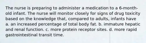 The nurse is preparing to administer a medication to a 6-month-old infant. The nurse will monitor closely for signs of drug toxicity based on the knowledge that, compared to adults, infants have a. an increased percentage of total body fat. b. immature hepatic and renal function. c. more protein receptor sites. d. more rapid gastrointestinal transit time.