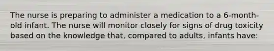 The nurse is preparing to administer a medication to a 6-month-old infant. The nurse will monitor closely for signs of drug toxicity based on the knowledge that, compared to adults, infants have: