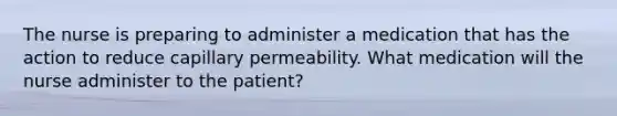 The nurse is preparing to administer a medication that has the action to reduce capillary permeability. What medication will the nurse administer to the patient?