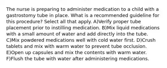 The nurse is preparing to administer medication to a child with a gastrostomy tube in place. What is a recommended guideline for this procedure? Select all that apply. A)Verify proper tube placement prior to instilling medication. B)Mix liquid medications with a small amount of water and add directly into the tube. C)Mix powdered medications well with cold water first. D)Crush tablets and mix with warm water to prevent tube occlusion. E)Open up capsules and mix the contents with warm water. F)Flush the tube with water after administering medications.