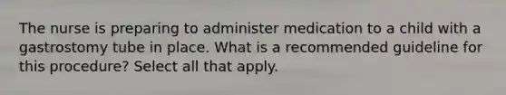 The nurse is preparing to administer medication to a child with a gastrostomy tube in place. What is a recommended guideline for this procedure? Select all that apply.