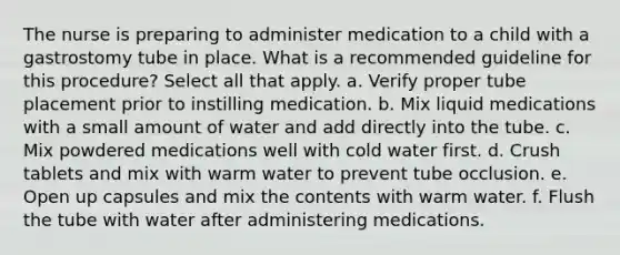 The nurse is preparing to administer medication to a child with a gastrostomy tube in place. What is a recommended guideline for this procedure? Select all that apply. a. Verify proper tube placement prior to instilling medication. b. Mix liquid medications with a small amount of water and add directly into the tube. c. Mix powdered medications well with cold water first. d. Crush tablets and mix with warm water to prevent tube occlusion. e. Open up capsules and mix the contents with warm water. f. Flush the tube with water after administering medications.