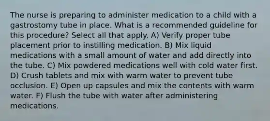 The nurse is preparing to administer medication to a child with a gastrostomy tube in place. What is a recommended guideline for this procedure? Select all that apply. A) Verify proper tube placement prior to instilling medication. B) Mix liquid medications with a small amount of water and add directly into the tube. C) Mix powdered medications well with cold water first. D) Crush tablets and mix with warm water to prevent tube occlusion. E) Open up capsules and mix the contents with warm water. F) Flush the tube with water after administering medications.