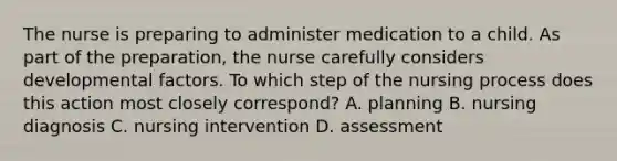 The nurse is preparing to administer medication to a child. As part of the preparation, the nurse carefully considers developmental factors. To which step of the nursing process does this action most closely correspond? A. planning B. nursing diagnosis C. nursing intervention D. assessment