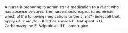 A nurse is preparing to administer a medication to a client who has absence seizures. The nurse should expect to administer which of the following medications to the client? (Select all that apply.) A. Phenytoin B. Ethosuximide C. Gabapentin D. Carbamazepine E. Valproic acid F. Lamotrigine