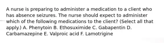 A nurse is preparing to administer a medication to a client who has absence seizures. The nurse should expect to administer which of the following medications to the client? (Select all that apply.) A. Phenytoin B. Ethosuximide C. Gabapentin D. Carbamazepine E. Valproic acid F. Lamotrigine