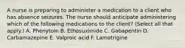 A nurse is preparing to administer a medication to a client who has absence seizures. The nurse should anticipate administering which of the following medications to the client? (Select all that apply.) A. Phenytoin B. Ethosuximide C. Gabapentin D. Carbamazepine E. Valproic acid F. Lamotrigine