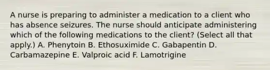 A nurse is preparing to administer a medication to a client who has absence seizures. The nurse should anticipate administering which of the following medications to the client? (Select all that apply.) A. Phenytoin B. Ethosuximide C. Gabapentin D. Carbamazepine E. Valproic acid F. Lamotrigine