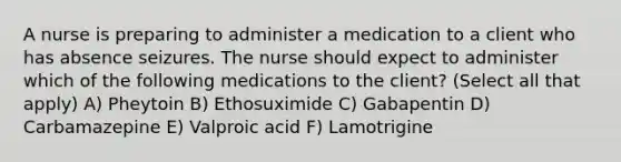 A nurse is preparing to administer a medication to a client who has absence seizures. The nurse should expect to administer which of the following medications to the client? (Select all that apply) A) Pheytoin B) Ethosuximide C) Gabapentin D) Carbamazepine E) Valproic acid F) Lamotrigine