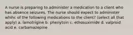 A nurse is preparing to administer a medication to a client who has absence seizures. The nurse should expect to administer whihc of the following medications to the client? (select all that apply) a. lamotrigine b. phenytoin c. ethosuximide d. valproid acid e. carbamazepine