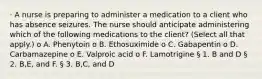 · A nurse is preparing to administer a medication to a client who has absence seizures. The nurse should anticipate administering which of the following medications to the client? (Select all that apply.) o A. Phenytoin o B. Ethosuximide o C. Gabapentin o D. Carbamazepine o E. Valproic acid o F. Lamotrigine § 1. B and D § 2. B,E, and F. § 3. B,C, and D