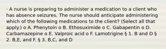 · A nurse is preparing to administer a medication to a client who has absence seizures. The nurse should anticipate administering which of the following medications to the client? (Select all that apply.) o A. Phenytoin o B. Ethosuximide o C. Gabapentin o D. Carbamazepine o E. Valproic acid o F. Lamotrigine § 1. B and D § 2. B,E, and F. § 3. B,C, and D