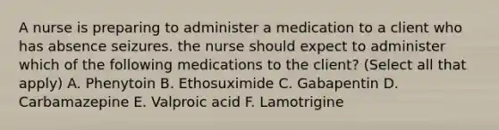 A nurse is preparing to administer a medication to a client who has absence seizures. the nurse should expect to administer which of the following medications to the client? (Select all that apply) A. Phenytoin B. Ethosuximide C. Gabapentin D. Carbamazepine E. Valproic acid F. Lamotrigine