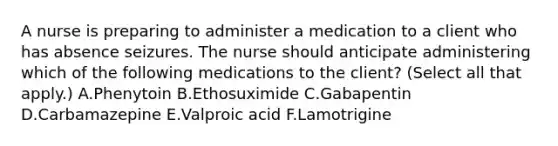 A nurse is preparing to administer a medication to a client who has absence seizures. The nurse should anticipate administering which of the following medications to the client? (Select all that apply.) A.Phenytoin B.Ethosuximide C.Gabapentin D.Carbamazepine E.Valproic acid F.Lamotrigine