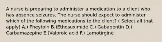 A nurse is preparing to administer a medication to a client who has absence seizures. The nurse should expect to administer which of the following medications to the client? ( Select all that apply) A.) Pheytoin B.)Ethosuximide C.) Gabapentin D.) Carbamazepine E.)Valproic acid F.) Lamotirgine