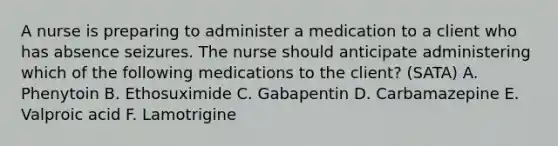 A nurse is preparing to administer a medication to a client who has absence seizures. The nurse should anticipate administering which of the following medications to the client? (SATA) A. Phenytoin B. Ethosuximide C. Gabapentin D. Carbamazepine E. Valproic acid F. Lamotrigine