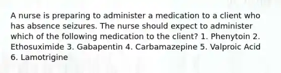 A nurse is preparing to administer a medication to a client who has absence seizures. The nurse should expect to administer which of the following medication to the client? 1. Phenytoin 2. Ethosuximide 3. Gabapentin 4. Carbamazepine 5. Valproic Acid 6. Lamotrigine