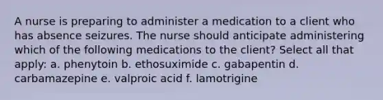 A nurse is preparing to administer a medication to a client who has absence seizures. The nurse should anticipate administering which of the following medications to the client? Select all that apply: a. phenytoin b. ethosuximide c. gabapentin d. carbamazepine e. valproic acid f. lamotrigine