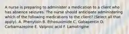 A nurse is preparing to administer a medication to a client who has absence seizures. The nurse should anticipate administering which of the following medications to the client? (Select all that apply). A. Phenytoin B. Ethosuximide C. Gabapentin D. Carbamazepine E. Valproic acid F. Lamotrigine