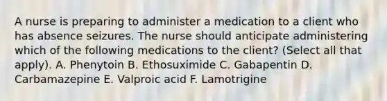 A nurse is preparing to administer a medication to a client who has absence seizures. The nurse should anticipate administering which of the following medications to the client? (Select all that apply). A. Phenytoin B. Ethosuximide C. Gabapentin D. Carbamazepine E. Valproic acid F. Lamotrigine