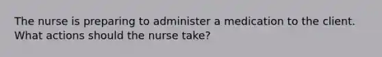 The nurse is preparing to administer a medication to the client. What actions should the nurse take?