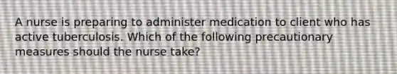 A nurse is preparing to administer medication to client who has active tuberculosis. Which of the following precautionary measures should the nurse take?