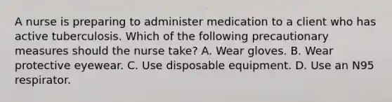 A nurse is preparing to administer medication to a client who has active tuberculosis. Which of the following precautionary measures should the nurse take? A. Wear gloves. B. Wear protective eyewear. C. Use disposable equipment. D. Use an N95 respirator.