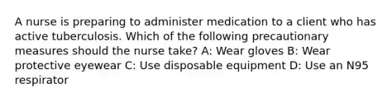 A nurse is preparing to administer medication to a client who has active tuberculosis. Which of the following precautionary measures should the nurse take? A: Wear gloves B: Wear protective eyewear C: Use disposable equipment D: Use an N95 respirator