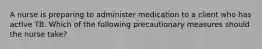 A nurse is preparing to administer medication to a client who has active TB. Which of the following precautionary measures should the nurse take?