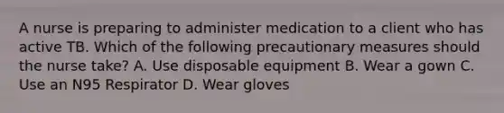 A nurse is preparing to administer medication to a client who has active TB. Which of the following precautionary measures should the nurse take? A. Use disposable equipment B. Wear a gown C. Use an N95 Respirator D. Wear gloves